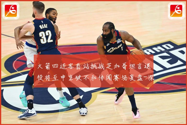 火箭四连客首站挑战芝加哥坦言退役将至申京破不和传闻赛场复盘-深度解析