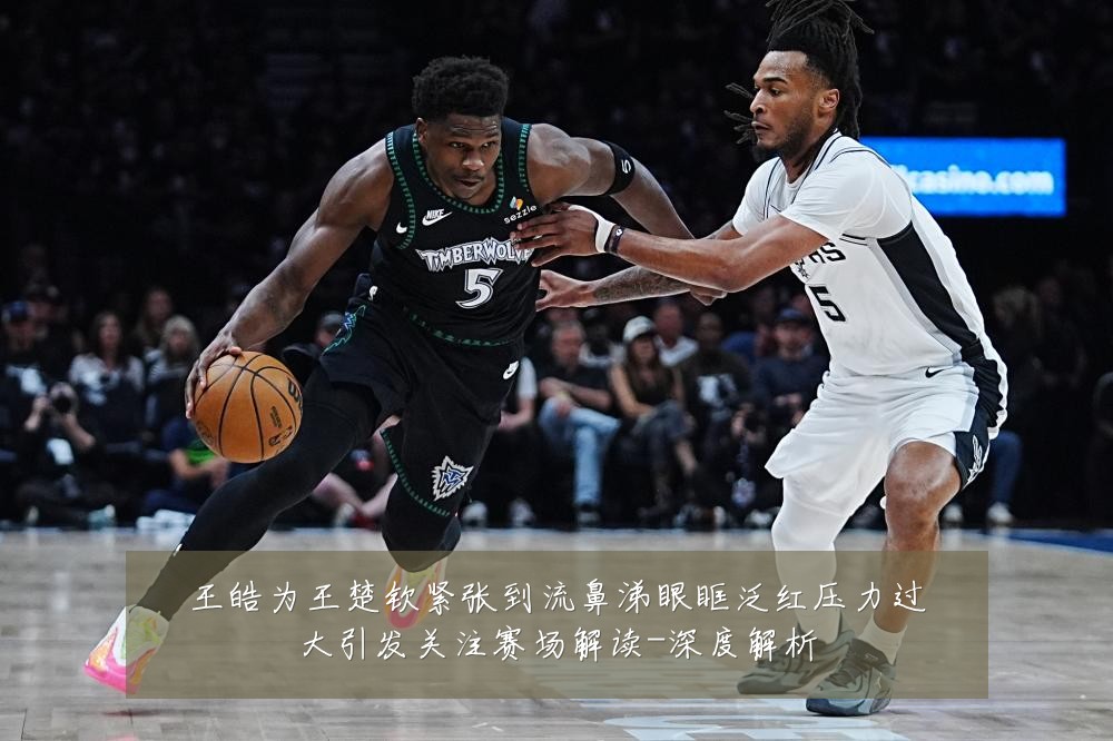 王皓为王楚钦紧张到流鼻涕眼眶泛红压力过大引发关注赛场解读-深度解析